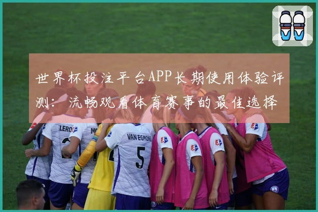世界杯投注平台APP长期使用体验评测：流畅观看体育赛事的最佳选择