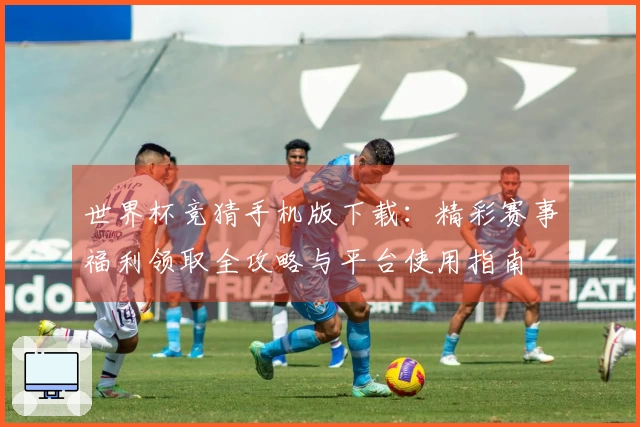 世界杯竞猜手机版下载:精彩赛事福利领取全攻略与平台使用指南