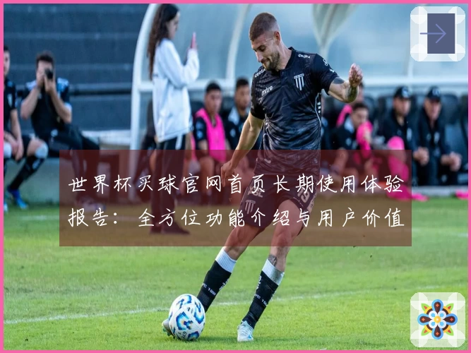 世界杯买球官网首页长期使用体验报告：全方位功能介绍与用户价值深度解析